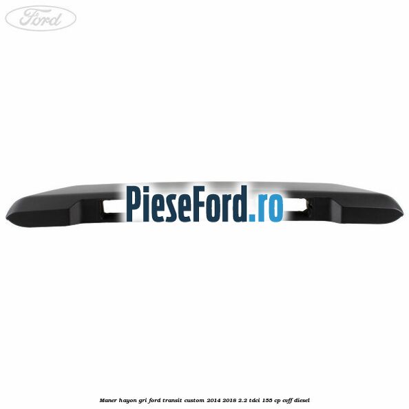 Maner hayon gri Ford Transit Custom 2014-2018 2.2 TDCi 155 cp Maner hayon gri Ford Transit Custom 2014-2018 2.2 TDCi 155 cp CVFF diesel
