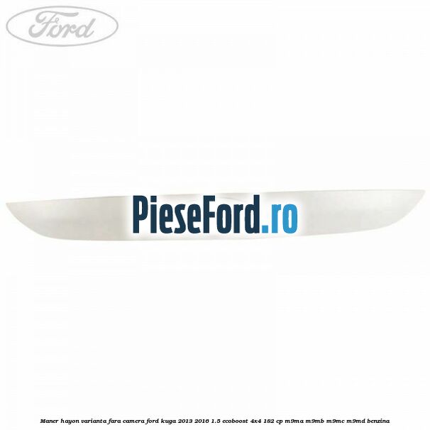 Maner hayon varianta fara camera Ford Kuga 2013-2016 1.5 EcoBoost 4x4 182 cp M9MA, M9MB, M9MC, M9MD benzina