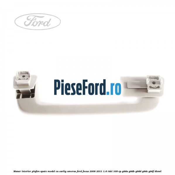 Maner interior plafon spate model cu carlig umeras Ford Focus 2008-2011 1.6 TDCi 109 cp Maner interior plafon spate model cu carlig umeras Ford Focus 2008-2011 1.6 TDCi 109 cp G8DA, G8DB, G8DD, G8DE, G8DF diesel
