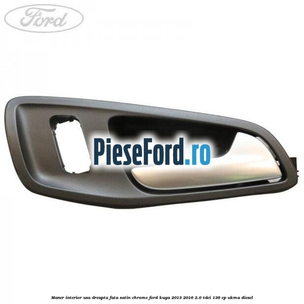Maner interior usa dreapta fata satin chrome Ford Kuga 2013-2016 2.0 TDCi 136 cp Maner interior usa dreapta fata satin chrome Ford Kuga 2013-2016 2.0 TDCi 136 cp UKMA diesel