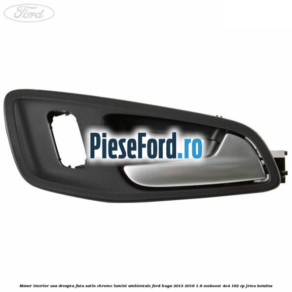 Maner interior usa dreapta fata satin chrome lumini ambientale Ford Kuga 2013-2016 1.6 EcoBoost 4x4 182 cp JTMA benzina