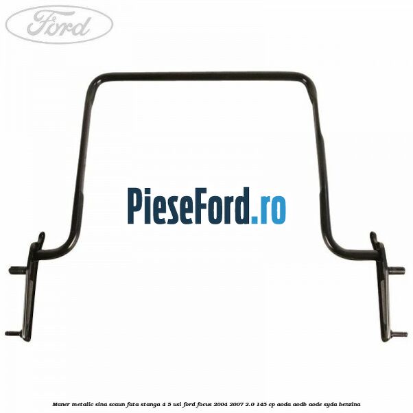 Maner metalic sina scaun fata stanga 4/5 usi Ford Focus 2004-2007 2.0 145 cp AODA, AODB, AODE, SYDA benzina