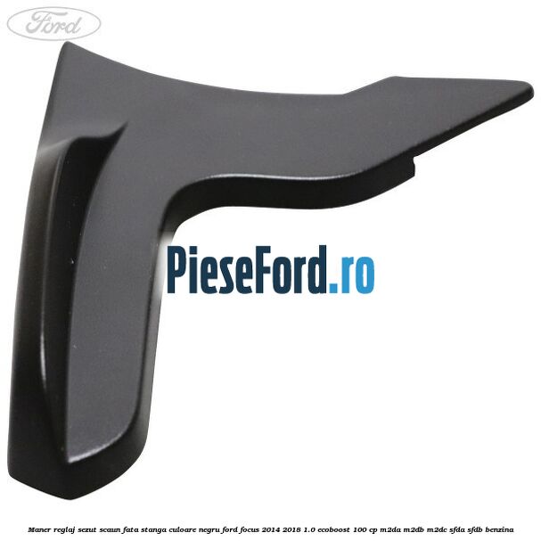 Maner reglaj sezut scaun fata stanga culoare negru Ford Focus 2014-2018 1.0 EcoBoost 100 cp M2DA, M2DB, M2DC, SFDA, SFDB benzina
