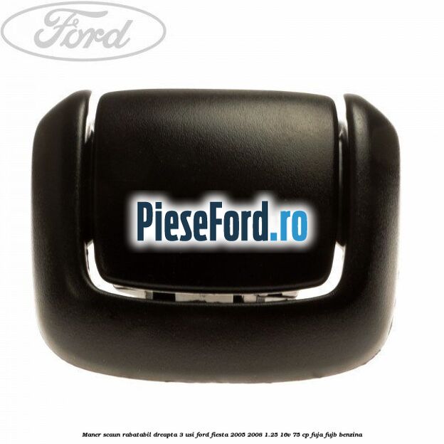 Maner scaun rabatabil dreapta 3 usi Ford Fiesta 2005-2008 1.25 16V 75 cp FUJA, FUJB benzina
