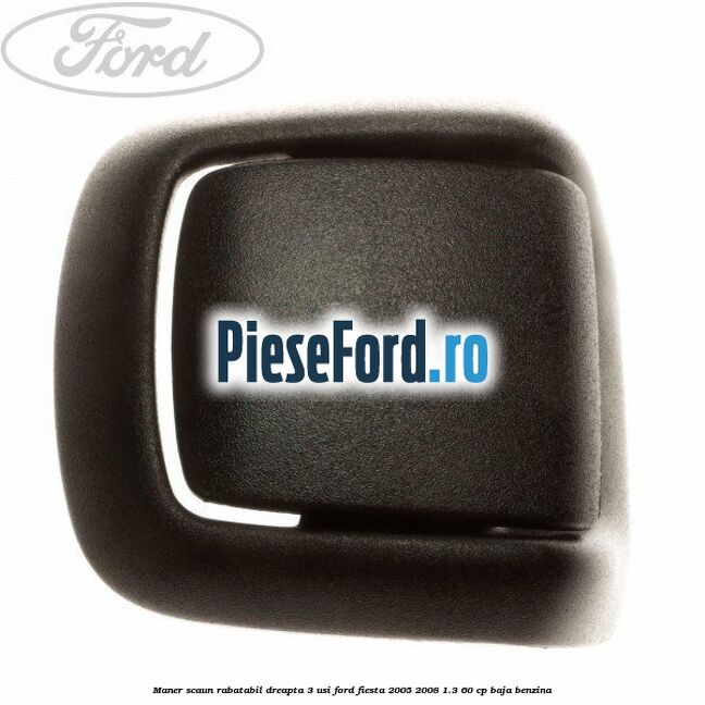 Maner scaun rabatabil dreapta 3 usi Ford Fiesta 2005-2008 1.3 60 cp BAJA benzina