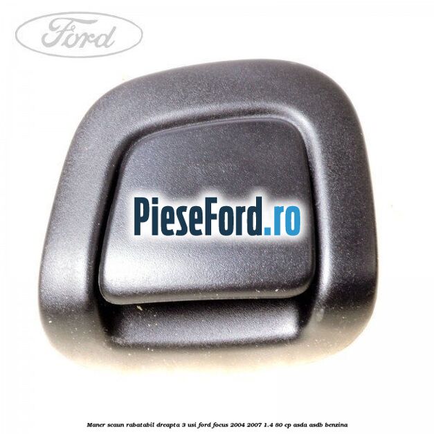 Maner scaun rabatabil dreapta 3 usi Ford Focus 2004-2007 1.4 80 cp ASDA, ASDB benzina