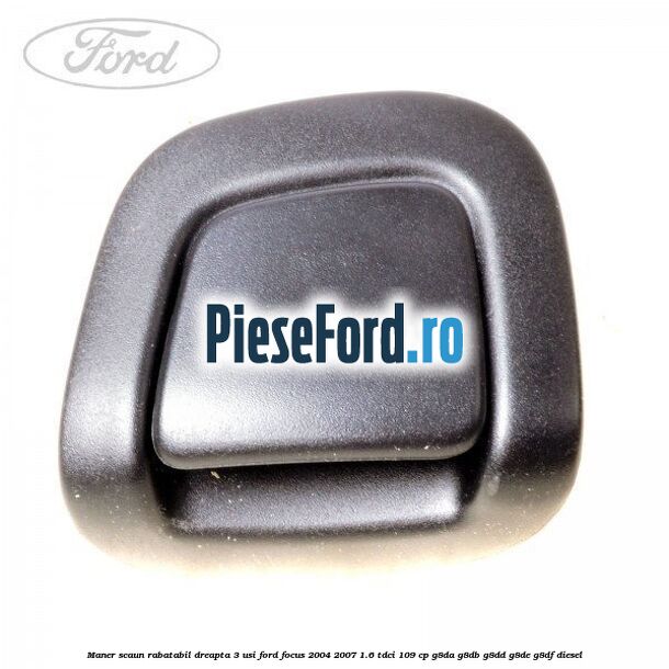 Maner scaun rabatabil dreapta 3 usi Ford Focus 2004-2007 1.6 TDCi 109 cp G8DA, G8DB, G8DD, G8DE, G8DF diesel