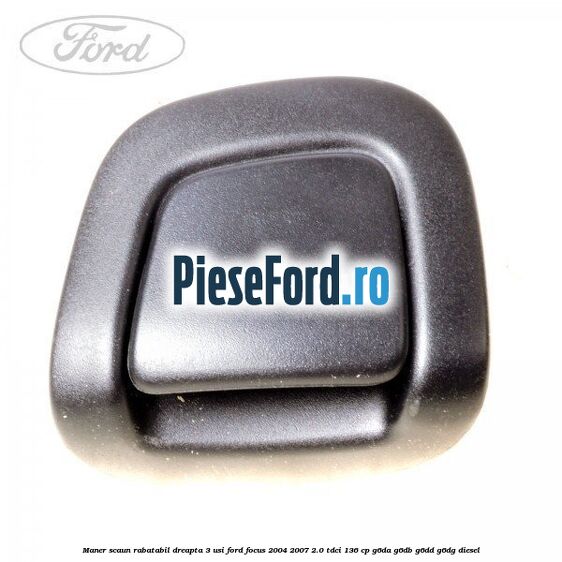 Maner scaun rabatabil dreapta 3 usi Ford Focus 2004-2007 2.0 TDCi 136 cp G6DA, G6DB, G6DD, G6DG diesel