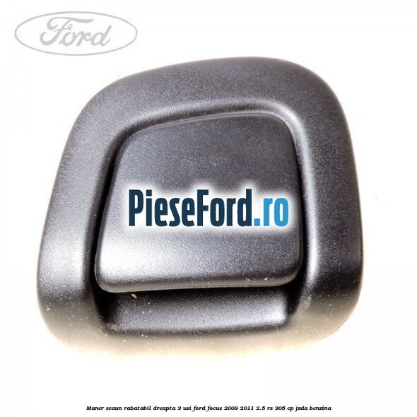 Maner scaun rabatabil dreapta 3 usi Ford Focus 2008-2011 2.5 RS 305 cp JZDA benzina