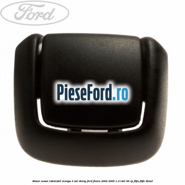 Maner scaun rabatabil stanga 3 usi ebony Ford Fiesta 2002-2005 1.4 TDCi 68 cp F6JA, F6JB diesel