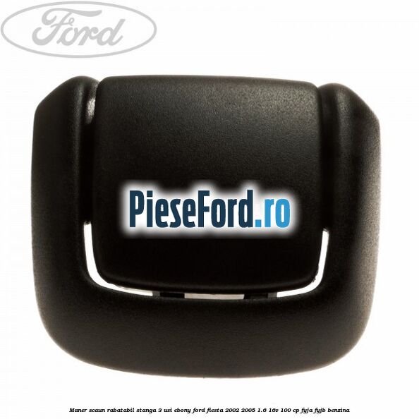 Maner scaun rabatabil stanga 3 usi ebony Ford Fiesta 2002-2005 1.6 16V 100 cp FYJA, FYJB benzina