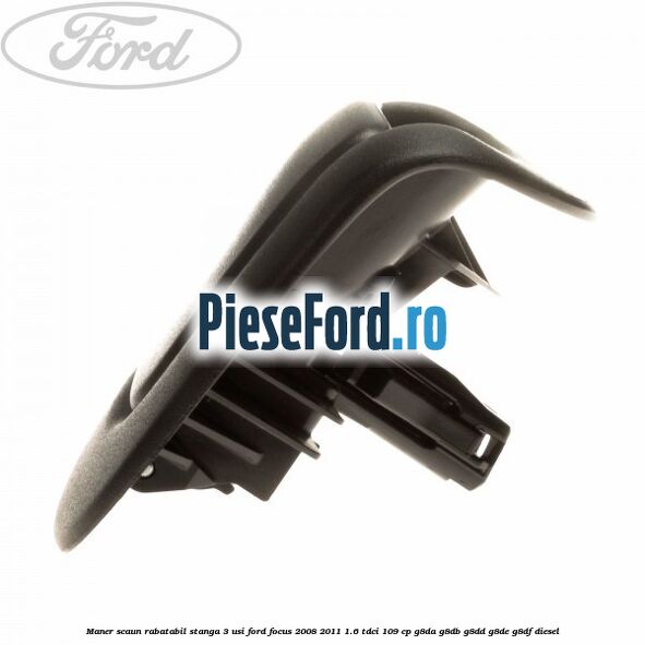 Maner scaun rabatabil stanga 3 usi Ford Focus 2008-2011 1.6 TDCi 109 cp Maner scaun rabatabil stanga 3 usi Ford Focus 2008-2011 1.6 TDCi 109 cp G8DA, G8DB, G8DD, G8DE, G8DF diesel