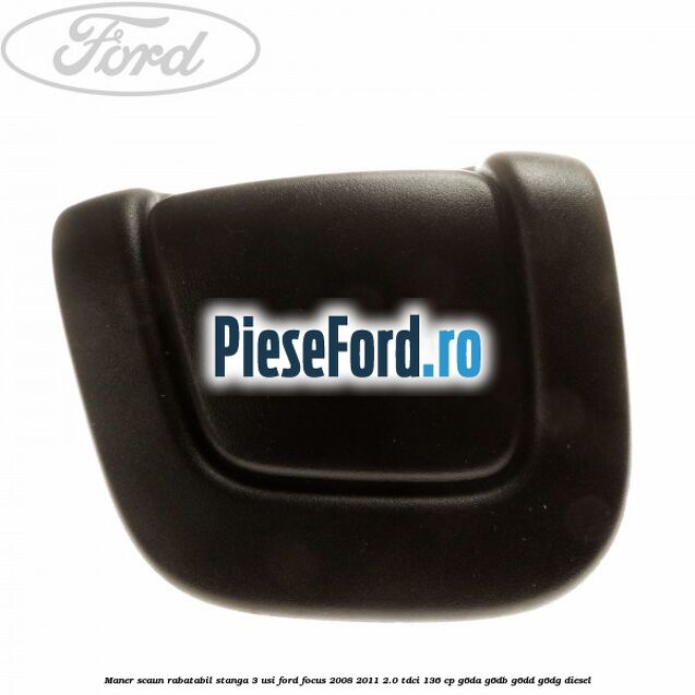 Maner scaun rabatabil stanga 3 usi Ford Focus 2008-2011 2.0 TDCi 136 cp G6DA, G6DB, G6DD, G6DG diesel