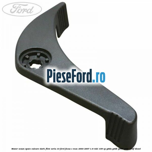 Maner scaun spate culoare dark flint seria 10 Ford Focus C-Max 2003-2007 1.6 TDCi 109 cp G8DA, G8DB, G8DD, G8DE, G8DF diesel