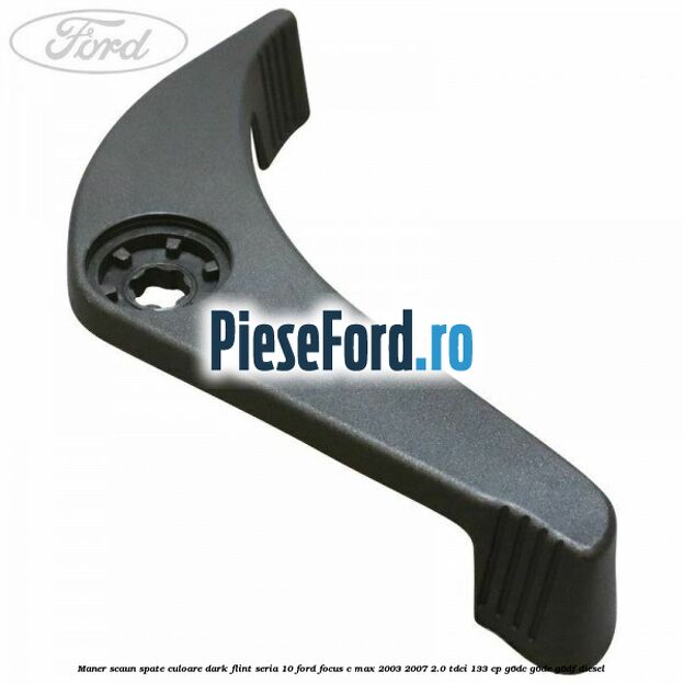 Maner scaun spate culoare dark flint seria 10 Ford Focus C-Max 2003-2007 2.0 TDCi 133 cp G6DC, G6DE, G6DF diesel