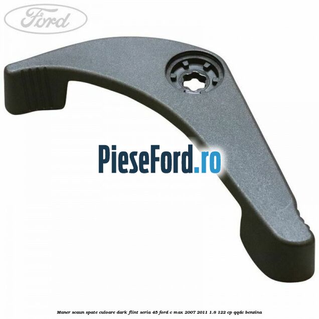 Maner scaun spate culoare dark flint seria 45 Ford C-Max 2007-2011 1.8 122 cp Maner scaun spate culoare dark flint seria 45 Ford C-Max 2007-2011 1.8 122 cp QQDC benzina