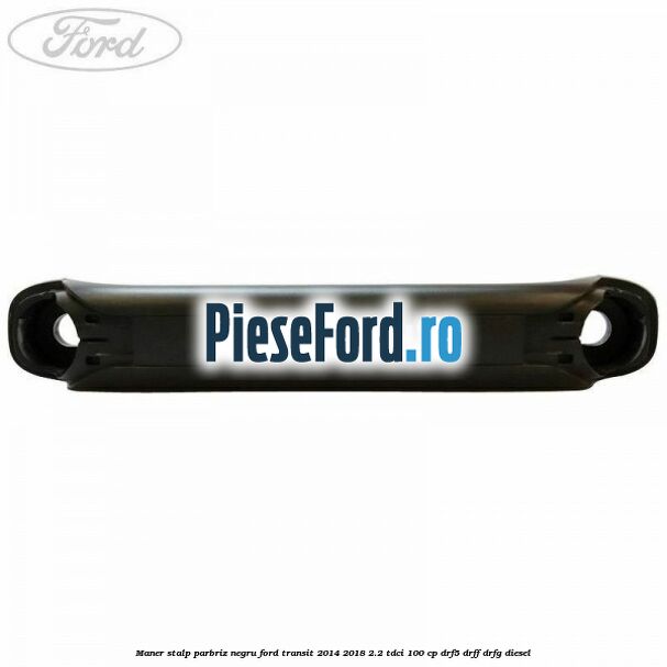 Maner stalp parbriz negru Ford Transit 2014-2018 2.2 TDCi 100 cp DRF5, DRFF, DRFG diesel