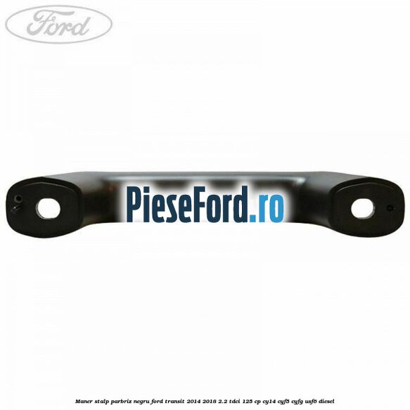 Maner stalp parbriz negru Ford Transit 2014-2018 2.2 TDCi 125 cp CY14, CYF5, CYFG, USF6 diesel