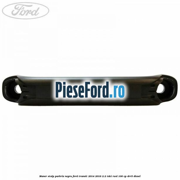 Maner stalp parbriz negru Ford Transit 2014-2018 2.2 TDCi RWD 100 cp Maner stalp parbriz negru Ford Transit 2014-2018 2.2 TDCi RWD 100 cp DRR5 diesel
