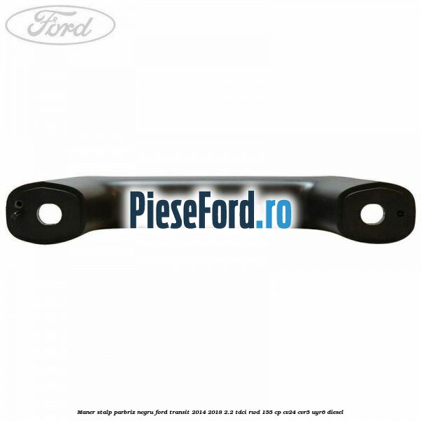 Maner stalp parbriz negru Ford Transit 2014-2018 2.2 TDCi RWD 155 cp CV24, CVR5, UYR6 diesel