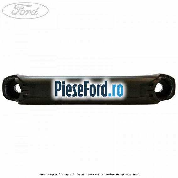 Maner stalp parbriz negru Ford Transit 2019-2023 2.0 EcoBlue 160 cp N0HA diesel