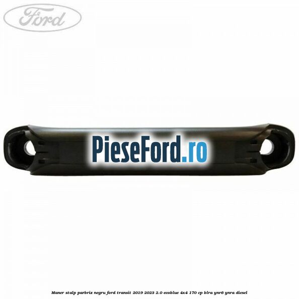 Maner stalp parbriz negru Ford Transit 2019-2023 2.0 EcoBlue 4x4 170 cp BLRA, YNR6, YNRA diesel