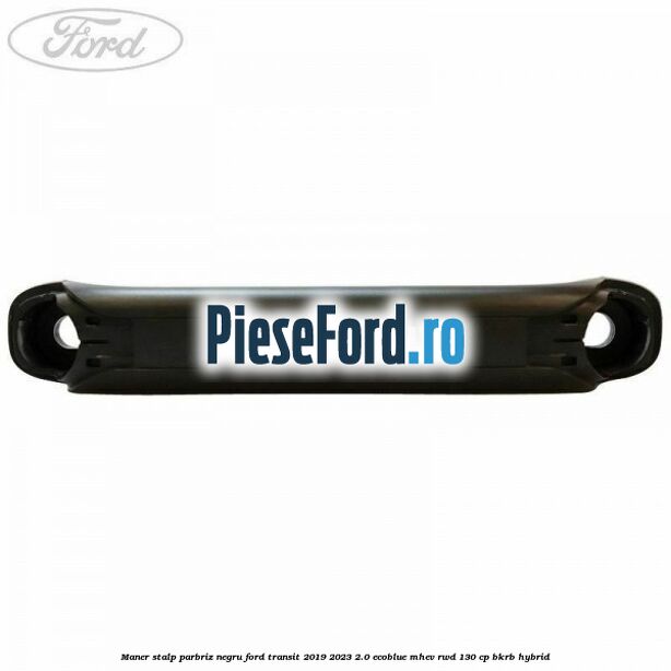 Maner stalp parbriz negru Ford Transit 2019-2023 2.0 EcoBlue mHEV RWD 130 cp BKRB Hybrid