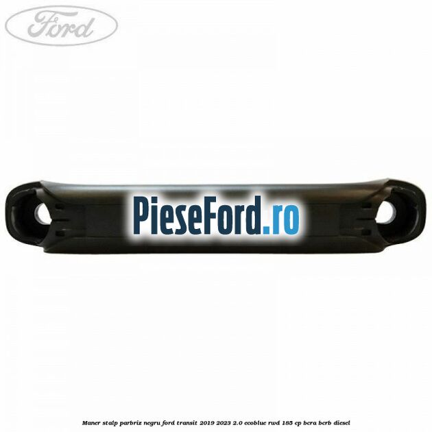Maner stalp parbriz negru Ford Transit 2019-2023 2.0 EcoBlue RWD 185 cp BCRA, BCRB diesel