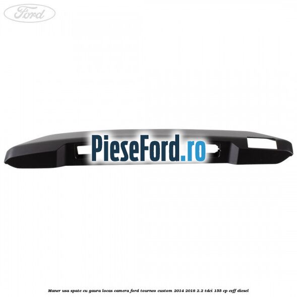 Maner usa spate cu gaura locas camera Ford Tourneo Custom 2014-2018 2.2 TDCi 155 cp CVFF diesel