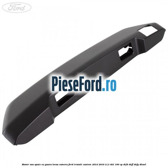 Maner usa spate cu gaura locas camera Ford Transit Custom 2014-2018 2.2 TDCi 100 cp DRF4, DRFF, DRFG diesel