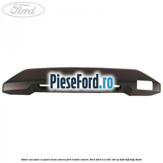 Maner usa spate cu gaura locas camera Ford Transit Custom 2014-2018 2.2 TDCi 100 cp DRF4, DRFF, DRFG diesel
