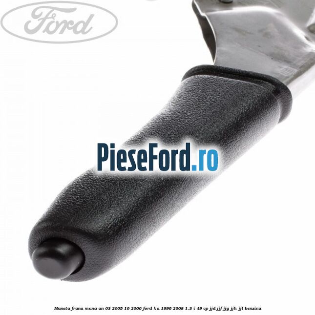 Maneta frana mana an 03/2005-10/2006 Ford Ka 1996-2008 1.3 i 49 cp JJD, JJF, JJG, JJH, JJL benzina