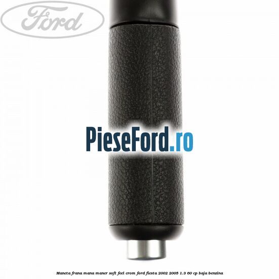 Maneta frana mana maner soft feel crom Ford Fiesta 2002-2005 1.3 60 cp Maneta frana mana maner soft feel crom Ford Fiesta 2002-2005 1.3 60 cp BAJA benzina