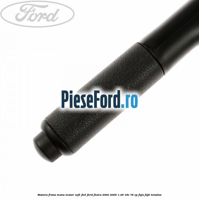 Maneta frana mana maner soft feel Ford Fiesta 2002-2005 1.25 16V 75 cp FUJA, FUJB benzina