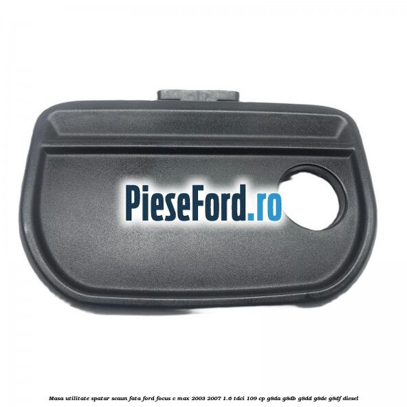 Masa utilitate spatar scaun fata Ford Focus C-Max 2003-2007 1.6 TDCi 109 cp G8DA, G8DB, G8DD, G8DE, G8DF diesel