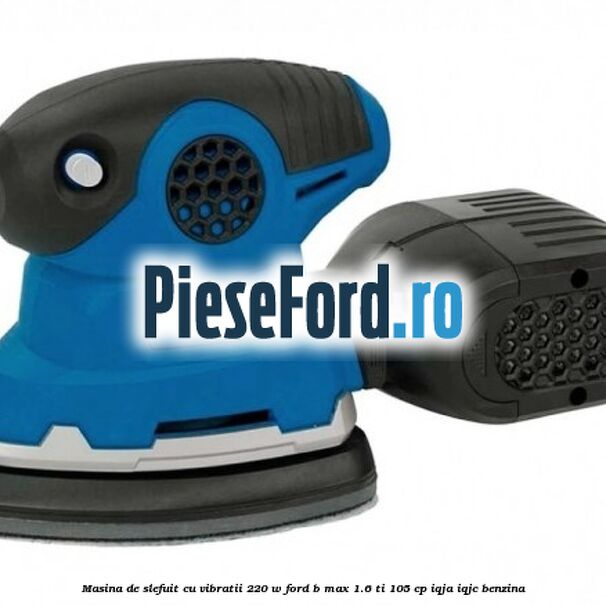 Masina de slefuit cu vibratii 220 W Ford B-Max 1.6 Ti 105 cp IQJA, IQJC benzina