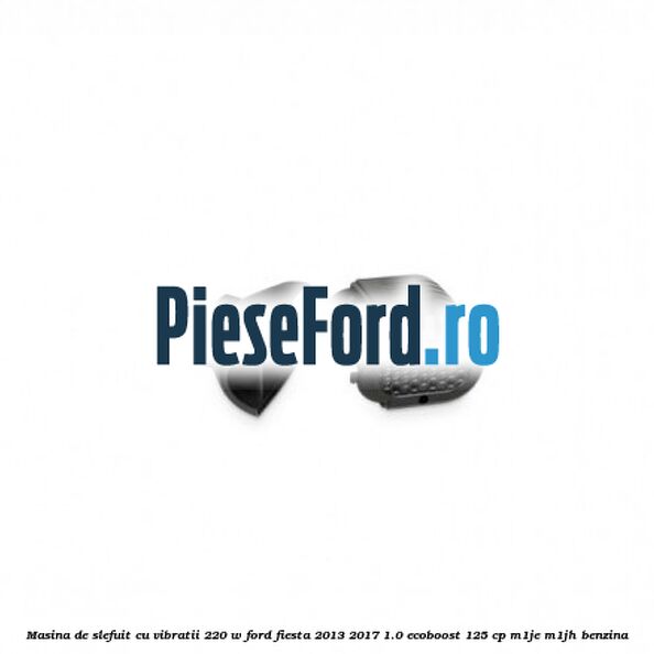 Masina de slefuit cu vibratii 220 W Ford Fiesta 2013-2017 1.0 EcoBoost 125 cp M1JE, M1JH benzina