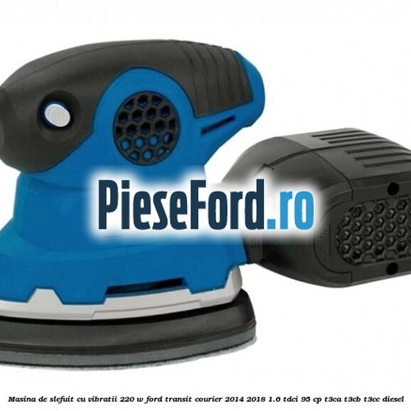Masina de slefuit cu vibratii 220 W Ford Transit Courier 2014-2018 1.6 TDCi 95 cp T3CA, T3CB, T3CC diesel