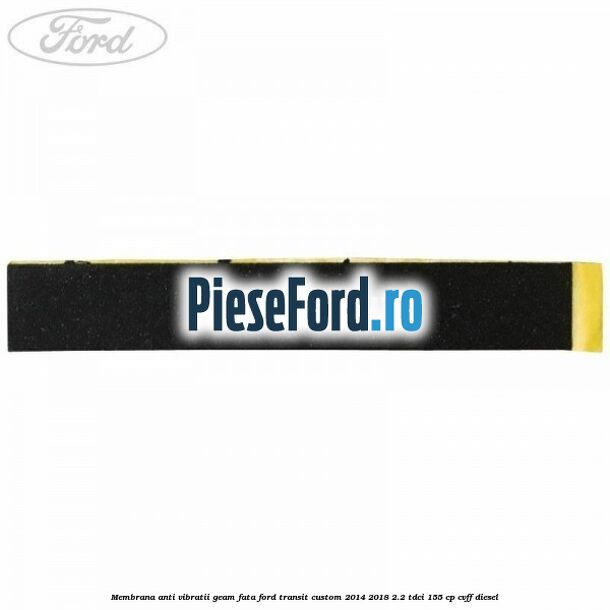 Membrana anti vibratii geam fata Ford Transit Custom 2014-2018 2.2 TDCi 155 cp CVFF diesel