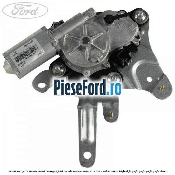 Motor stergator luneta model cu hayon Ford Transit Custom 2014-2018 2.0 EcoBlue 130 cp BKFA, BKFB, YMF6, YMFA, YMFB, YMFS diesel