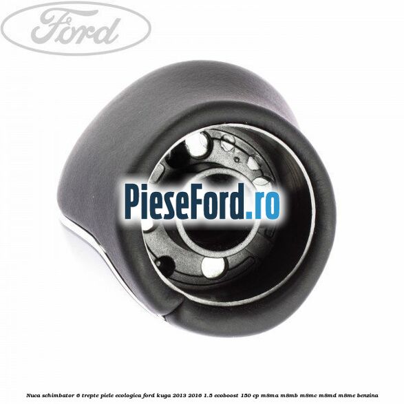 Nuca schimbator, 6 trepte piele ecologica Ford Kuga 2013-2016 1.5 EcoBoost 150 cp Nuca schimbator, 6 trepte piele ecologica Ford Kuga 2013-2016 1.5 EcoBoost 150 cp M8MA, M8MB, M8MC, M8MD, M8ME benzina