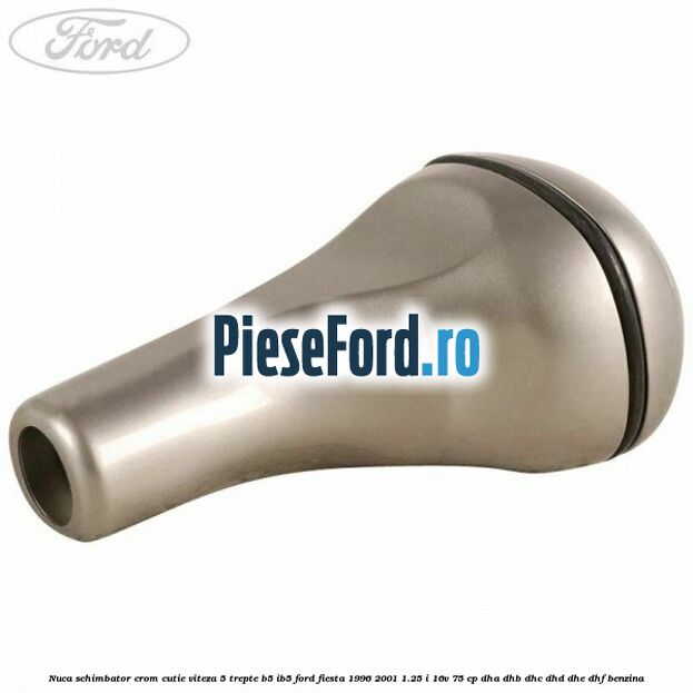 Nuca schimbator crom cutie viteza 5 trepte B5/IB5 Ford Fiesta 1996-2001 1.25 i 16V 75 cp Nuca schimbator crom cutie viteza 5 trepte B5/IB5 Ford Fiesta 1996-2001 1.25 i 16V 75 cp DHA, DHB, DHC, DHD, DHE, DHF benzina