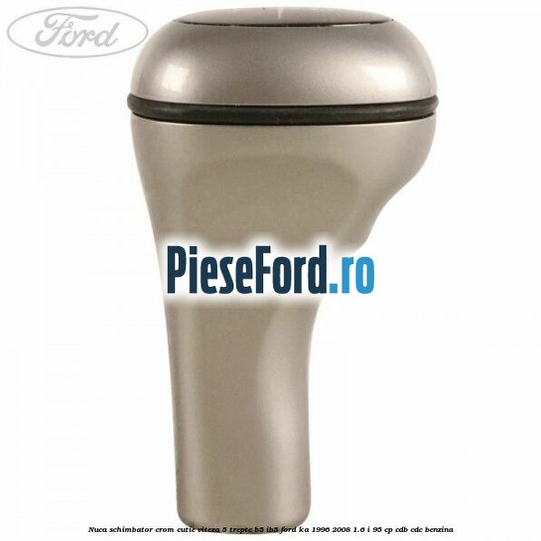 Nuca schimbator crom cutie viteza 5 trepte B5/IB5 Ford Ka 1996-2008 1.6 i 95 cp CDB, CDC benzina