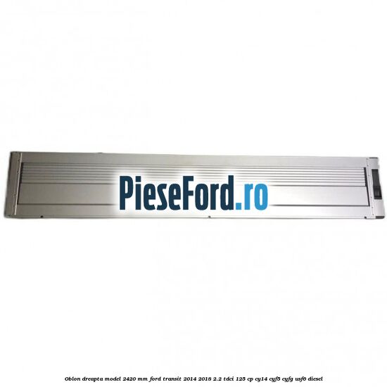 Oblon dreapta model 2420 mm Ford Transit 2014-2018 2.2 TDCi 125 cp CY14, CYF5, CYFG, USF6 diesel