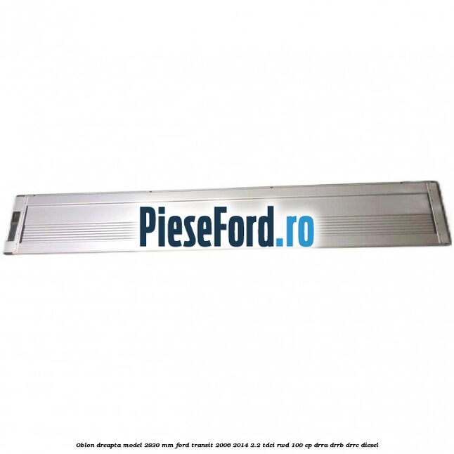 Oblon dreapta model 2830 mm Ford Transit 2006-2014 2.2 TDCi RWD 100 cp DRRA, DRRB, DRRC diesel