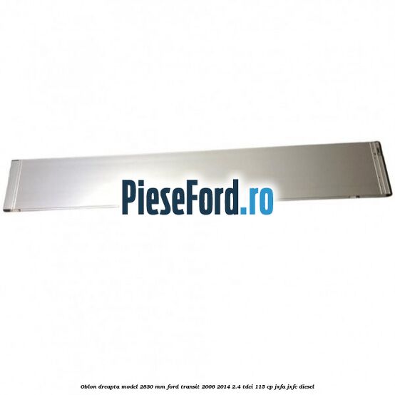 Oblon dreapta model 2830 mm Ford Transit 2006-2014 2.4 TDCi 115 cp JXFA, JXFC diesel