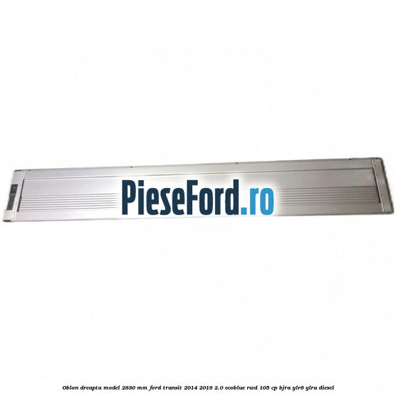 Oblon dreapta model 2830 mm Ford Transit 2014-2018 2.0 EcoBlue RWD 105 cp Oblon dreapta model 2830 mm Ford Transit 2014-2018 2.0 EcoBlue RWD 105 cp BJRA, YLR6, YLRA diesel
