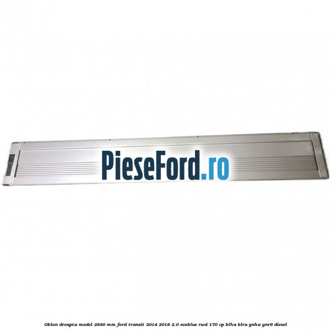Oblon dreapta model 2830 mm Ford Transit 2014-2018 2.0 EcoBlue RWD 170 cp BLHA, BLRA, YNHA, YNR6 diesel