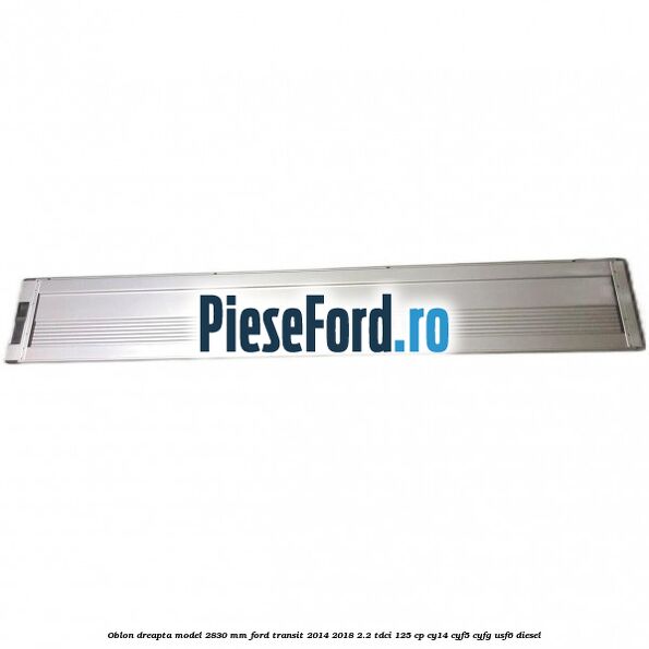Oblon dreapta model 2830 mm Ford Transit 2014-2018 2.2 TDCi 125 cp CY14, CYF5, CYFG, USF6 diesel