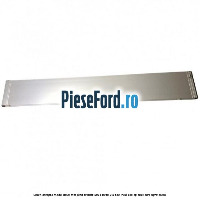 Oblon dreapta model 2830 mm Ford Transit 2014-2018 2.2 TDCi RWD 155 cp CV24, CVR5, UYR6 diesel